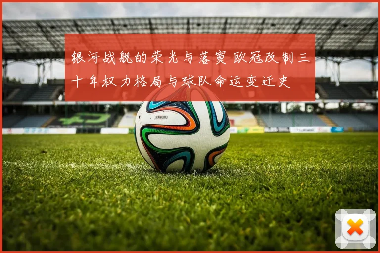 银河战舰的荣光与落寞 欧冠改制三十年权力格局与球队命运变迁史