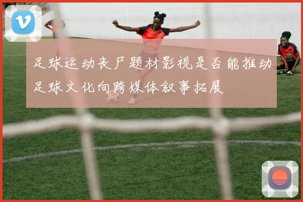 足球运动丧尸题材影视是否能推动足球文化向跨媒体叙事拓展